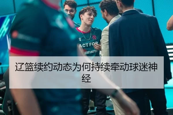 辽篮续约动态为何持续牵动球迷神经